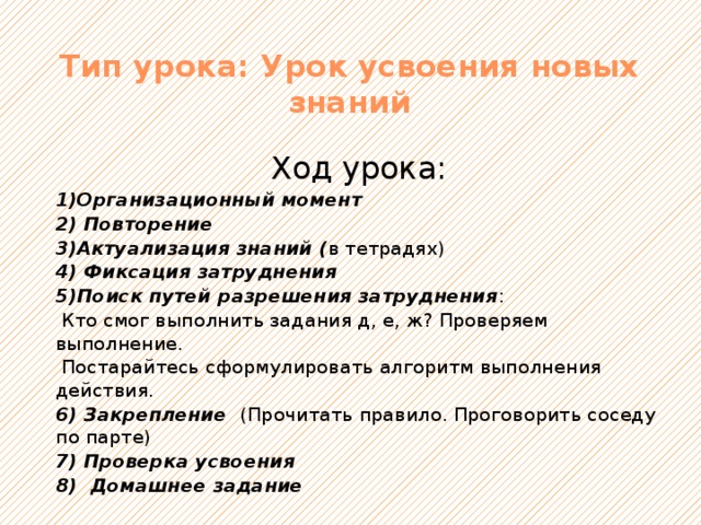 Тип урока: Урок усвоения новых знаний Ход урока: 1)Организационный момент 2) Повторение 3)Актуализация знаний ( в тетрадях) 4) Фиксация затруднения 5)Поиск путей разрешения затруднения :  Кто смог выполнить задания д, е, ж? Проверяем выполнение.  Постарайтесь сформулировать алгоритм выполнения действия. 6) Закрепление (Прочитать правило. Проговорить соседу по парте) 7) Проверка усвоения 8) Домашнее задание 