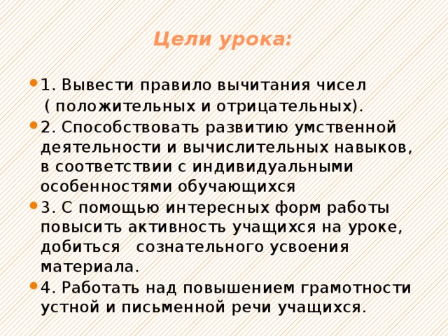 Цели урока:   1. Вывести правило вычитания чисел  ( положительных и отрицательных). 2. Способствовать развитию умственной деятельности и вычислительных навыков, в соответствии с индивидуальными особенностями обучающихся 3. С помощью интересных форм работы повысить активность учащихся на уроке, добиться сознательного усвоения материала. 4. Работать над повышением грамотности устной и письменной речи учащихся. 