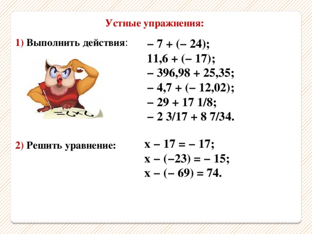 Устные упражнения: 1) Выполнить действия : − 7 + (− 24); 11,6 + (− 17); − 396,98 + 25,35; − 4,7 + (− 12,02); − 29 + 17 1/8; − 2 3/17 + 8 7/34. х − 17 = − 17; х − (−23) = − 15; х − (− 69) = 74. 2) Решить уравнение: 