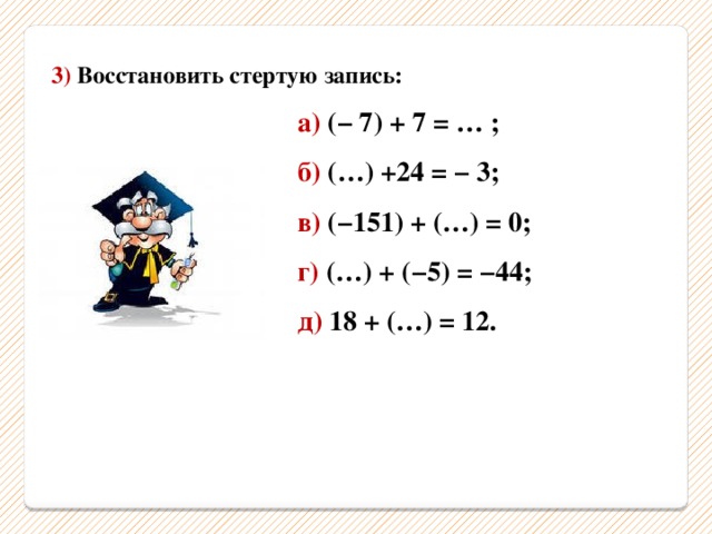 3) Восстановить стертую запись:  а) (− 7) + 7 = … ;  б) (…) +24 = − 3;  в) (−151) + (…) = 0;  г) (…) + (−5) = −44;  д) 18 + (…) = 12. 
