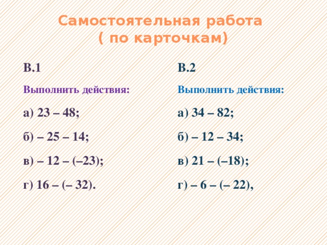 Самостоятельная работа  ( по карточкам) В.1 В.2 Выполнить действия: Выполнить действия: а) 23 – 48; а) 34 – 82; б) – 25 – 14; б) – 12 – 34; в) – 12 – (–23); в) 21 – (–18); г) 16 – (– 32). г) – 6 – (– 22), 