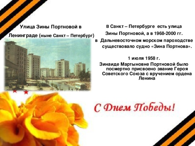 Улица Зины Портновой в Ленинграде ( ныне Санкт – Петербург ) В Санкт – Петербурге есть улица  Зины Портновой, а в 1968-2000 гг. в Дальневосточном морском пароходстве существовало судно «Зина Портнова».  1 июля 1958 г.  Зинаиде Мартыновне Портновой было посмертно присвоено звание Героя Советского Союза с вручением ордена Ленина 