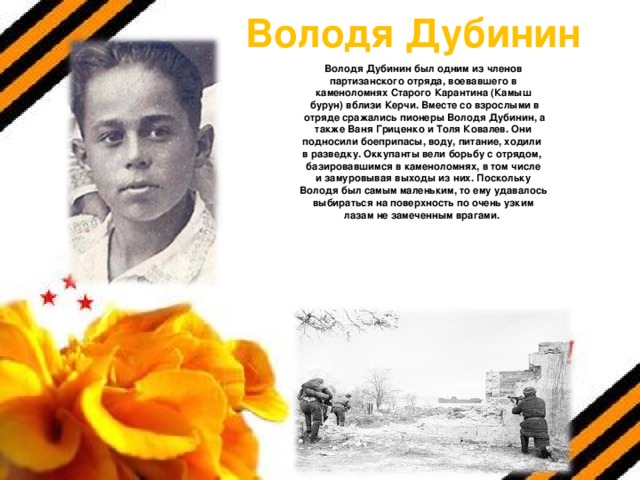 Володя Дубинин Володя Дубинин был одним из членов  партизанского отряда, воевавшего в каменоломнях Старого Карантина (Камыш  бурун) вблизи Керчи. Вместе со взрослыми в  отряде сражались пионеры Володя Дубинин, а  также Ваня Гриценко и Толя Ковалев. Они подносили боеприпасы, воду, питание, ходили в разведку. Оккупанты вели борьбу с отрядом, базировавшимся в каменоломнях, в том числе  и замуровывая выходы из них. Поскольку Володя был самым маленьким, то ему удавалось  выбираться на поверхность по очень узким лазам не замеченным врагами.  