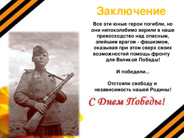 Заключение Все эти юные герои погибли, но они непоколебимо верили в наше превосходство над опасным, злейшим врагом - фашизмом, оказывая при этом сверх своих возможностей помощь фронту для Великой Победы!  И победили...  Отстояли свободу и независимость нашей Родины!  