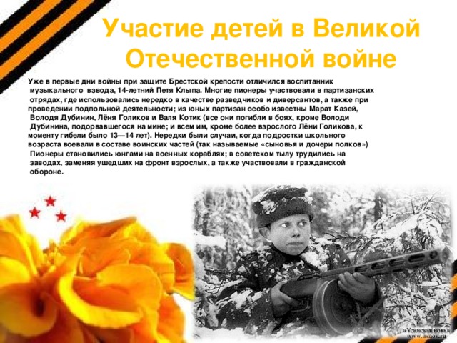 Участие детей в Великой Отечественной войне Уже в первые дни войны при защите Брестской крепости отличился воспитанник  музыкального взвода, 14-летний Петя Клыпа. Многие пионеры участвовали в партизанских  отрядах, где использовались нередко в качестве разведчиков и диверсантов, а также при проведении подпольной деятельности; из юных партизан особо известны Марат Казей,  Володя Дубинин, Лёня Голиков и Валя Котик (все они погибли в боях, кроме Володи  Дубинина, подорвавшегося на мине; и всем им, кроме более взрослого Лёни Голикова, к моменту гибели было 13—14 лет). Нередки были случаи, когда подростки школьного возраста воевали в составе воинских частей (так называемые «сыновья и дочери полков»)  Пионеры становились юнгами на военных кораблях; в советском тылу трудились на  заводах, заменяя ушедших на фронт взрослых, а также участвовали в гражданской  обороне. 