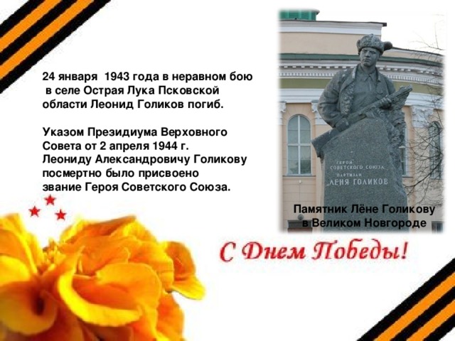 24 января 1943 года в неравном бою  в селе Острая Лука Псковской области Леонид Голиков погиб.  Указом Президиума Верховного Совета от 2 апреля 1944 г. Леониду Александровичу Голикову посмертно было присвоено звание Героя Советского Союза. Памятник Лёне Голикову в Великом Новгороде 