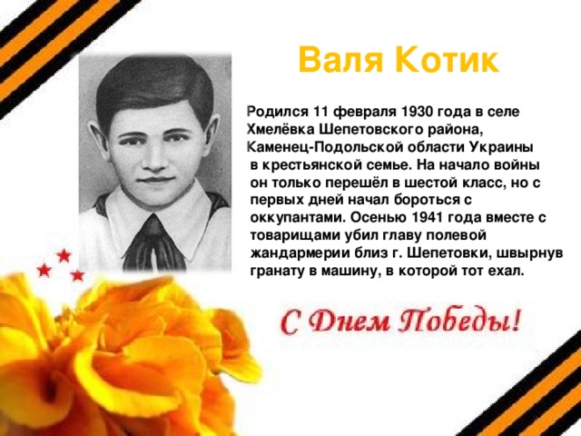 Валя Котик Родился 11 февраля 1930 года в селе Хмелёвка Шепетовского района, Каменец-Подольской области Украины  в крестьянской семье. На начало войны  он только перешёл в шестой класс, но с  первых дней начал бороться с  оккупантами. Осенью 1941 года вместе с  товарищами убил главу полевой  жандармерии близ г. Шепетовки, швырнув  гранату в машину, в которой тот ехал. 