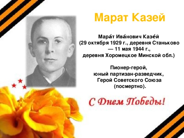 Марат Казей Мара́т Ива́нович Казе́й (29 октября 1929 г., деревня Станьково  — 11 мая 1944 г., деревня Хоромецкое Минской обл.)   Пионер-герой, юный партизан-разведчик, Герой Советского Союза  (посмертно).  