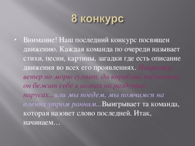 Внимание! Наш последний конкурс посвящен движению. Каждая команда по очереди называет стихи, песни, картины, загадки где есть описание движения во всех его проявлениях. Например, ветер по морю гуляет, да кораблик подгоняет, он бежит себе в волнах на раздутых парусах... или мы поедем, мы помчимся на оленях утром ранним... Выигрывает та команда, которая назовет слово последней. Итак, начинаем… 