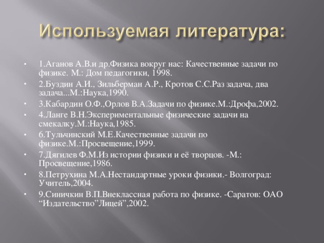 1.Аганов А.В.и др.Физика вокруг нас: Качественные задачи по физике. М.: Дом педагогики, 1998. 2.Буздин А.И., Зильберман А.Р., Кротов С.С.Раз задача, два задача...М.:Наука,1990. 3.Кабардин О.Ф.,Орлов В.А.Задачи по физике.М.:Дрофа,2002. 4.Ланге В.Н.Экспериментальные физические задачи на смекалку.М.:Наука,1985. 6.Тульчинский М.Е.Качественные задачи по физике.М.:Просвещение,1999. 7.Дягилев Ф.М.Из истории физики и её творцов. -М.: Просвещение,1986. 8.Петрухина М.А.Нестандартные уроки физики.- Волгоград: Учитель,2004. 9.Синичкин В.П.Внеклассная работа по физике. -Саратов: ОАО “Издательство”Лицей”,2002. 