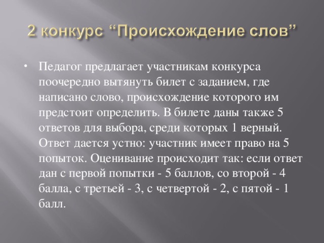 Педагог предлагает участникам конкурса поочередно вытянуть билет с заданием, где написано слово, происхождение которого им предстоит определить. В билете даны также 5 ответов для выбора, среди которых 1 верный. Ответ дается устно: участник имеет право на 5 попыток. Оценивание происходит так: если ответ дан с первой попытки - 5 баллов, со второй - 4 балла, с третьей - 3, с четвертой - 2, с пятой - 1 балл. 