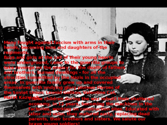 Many fought against fascism with arms in their hands, becoming sons and daughters of the regiments.  Boys and girls at the call of their young hearts were underground, came to the guerrilla groups to take revenge on the enemy for the death of fathers and brothers, burned dwellings - for all the atrocities committed by the Nazis in the occupied areas. In guerrilla family grew up and covered themselves with undying glory pioneer Heroes of the Soviet Union: Leonid Golikov, Valentine Cat, Marat Kazei etc. These children during the war rebuilt their shattered economy, in 12 years, becoming the machines in the factories, working on construction sites. Educated with labor and valor, they matured early, replacing dead parents, their brothers and sisters. We salute our brave young soldiers! 