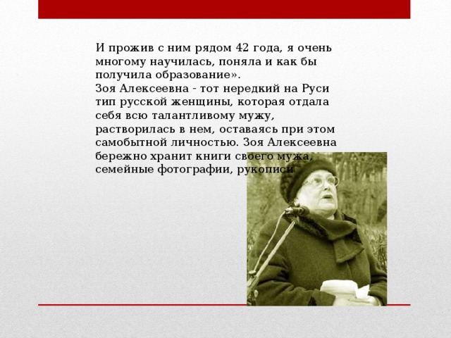 И прожив с ним рядом 42 года, я очень многому научилась, поняла и как бы получила образование». Зоя Алексеевна - тот нередкий на Руси тип русской женщины, которая отдала себя всю талантливому мужу, растворилась в нем, оставаясь при этом самобытной личностью. Зоя Алексеевна бережно хранит книги своего мужа, семейные фотографии, рукописи 