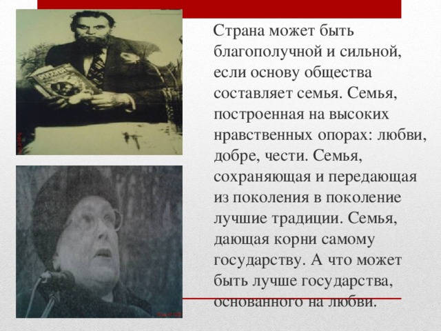  Страна может быть благополучной и сильной, если основу общества составляет семья. Семья, построенная на высоких нравственных опорах: любви, добре, чести. Семья, сохраняющая и передающая из поколения в поколение лучшие традиции. Семья, дающая корни самому государству. А что может быть лучше государства, основанного на любви. 