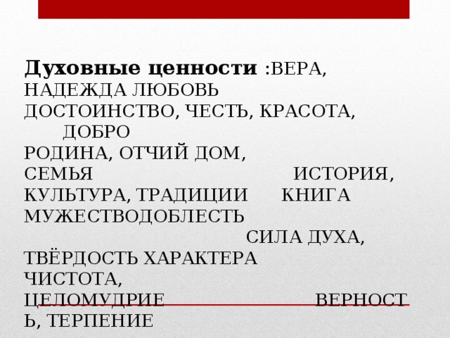 Духовные ценности : ВЕРА, НАДЕЖДА ЛЮБОВЬ                           ДОСТОИНСТВО, ЧЕСТЬ, КРАСОТА,  ДОБРО       РОДИНА, ОТЧИЙ ДОМ, СЕМЬЯ                                    ИСТОРИЯ, КУЛЬТУРА, ТРАДИЦИИ   КНИГА  МУЖЕСТВОДОБЛЕСТЬ                                                 СИЛА ДУХА, ТВЁРДОСТЬ ХАРАКТЕРА ЧИСТОТА, ЦЕЛОМУДРИЕ                            ВЕРНОСТЬ , ТЕРПЕНИЕ 