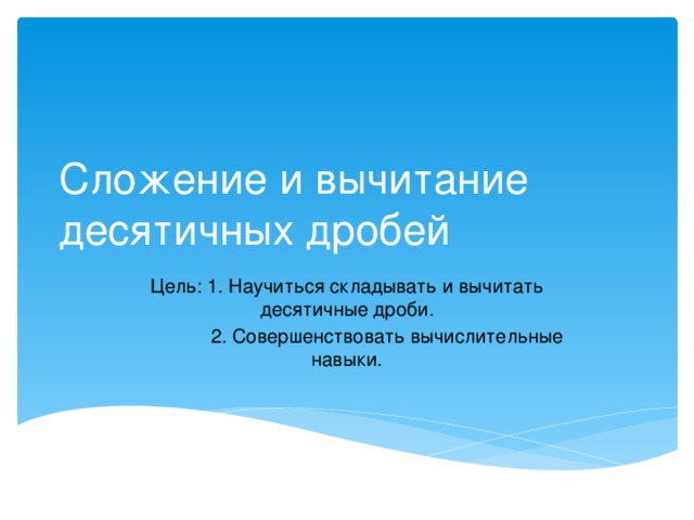 Сложение и вычитание десятичных дробей Цель: 1. Научиться складывать и вычитать десятичные дроби.  2. Совершенствовать вычислительные навыки. 