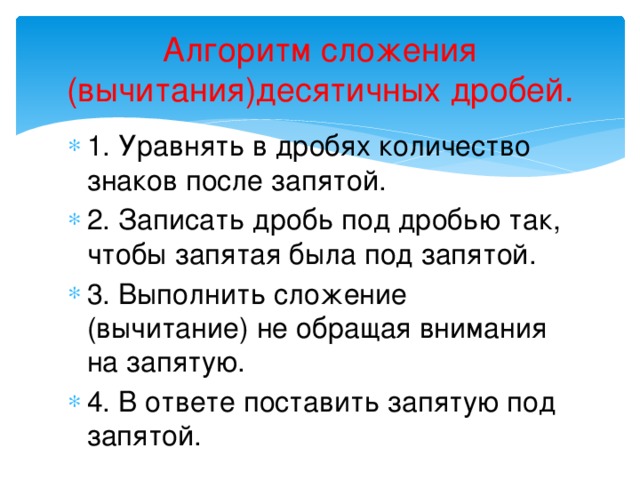 Алгоритм сложения (вычитания)десятичных дробей. 1. Уравнять в дробях количество знаков после запятой. 2. Записать дробь под дробью так, чтобы запятая была под запятой. 3. Выполнить сложение (вычитание) не обращая внимания на запятую. 4. В ответе поставить запятую под запятой. 