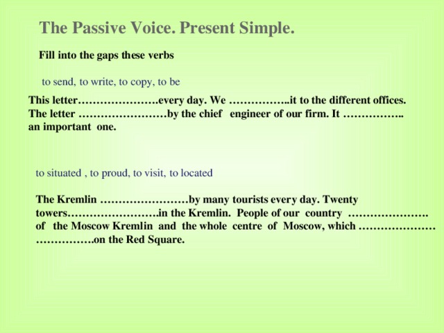 The Passive Voice. Present Simple. Fill into the gaps these verbs   to send, to write, to copy, to be This letter………………….every day. We ……………..it to the different offices. The letter ……………………by the chief engineer of our firm. It …………….. an important one. to situated , to proud, to visit, to located The Kremlin ……………………by many tourists every day. Twenty towers…………………….in the Kremlin. People of our country …………………. of the Moscow Kremlin and the whole centre of Moscow, which ………………… …………… .on the Red Square. 