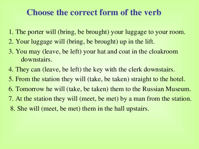 Choose the correct form of the verb 1. The porter will (bring, be brought) your luggage to your room. 2. Your luggage will (bring, be brought) up in the lift. 3. You may (leave, be left) your hat and coat in the cloakroom downstairs. 4. They can (leave, be left) the key with the clerk downstairs. 5. From the station they will (take, be taken) straight to the hotel. 6. Tomorrow he will (take, be taken) them to the Russian Museum. 7. At the station they will (meet, be met) by a man from the station.  8. She will (meet, be met) them in the hall upstairs. 