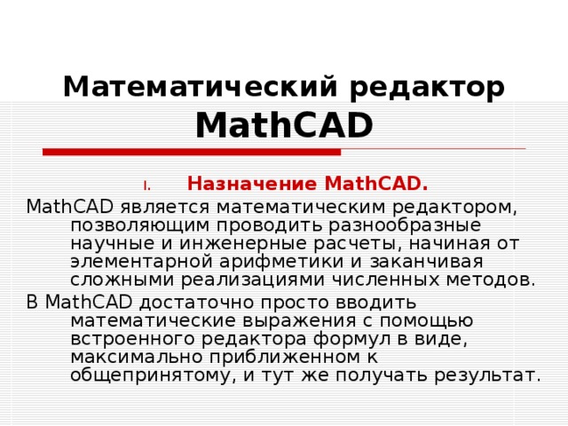 Математический редактор  MathCAD Назначение MathCAD. MathCAD является математическим редактором, позволяющим проводить разнообразные научные и инженерные расчеты, начиная от элементарной арифметики и заканчивая сложными реализациями численных методов. В MathCAD достаточно просто вводить математические выражения с помощью встроенного редактора формул в виде, максимально приближенном к общепринятому, и тут же получать результат. 