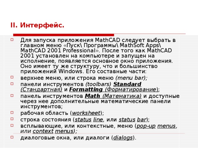   II . Интерфейс.  Для запуска приложения MathCAD следует выбрать в главном меню « Пуск \ Программы \ MathSoft Apps\ MathCAD 2001 Professional». После того как MathCAD 2001 установлен на компьютере и запущен на исполнение, появляется основное окно приложения. Оно имеет ту же структуру, что и большинство приложений Windows . Его составные части: верхнее меню, или строка меню (menu bar); панели инструментов (toolbars)  Standard (Стандартная) и Formatting (Форматирование ) ; панель инструментов Math (Математика) и доступные через нее допол­нительные математические панели инструментов; рабочая область ( worksheet ); строка  состояния ( status  line , или  status  bar ); всплывающие, или контекстные, меню ( pop-up  menus , или context  menus ); диалоговые окна, или диалоги ( dialogs ). 