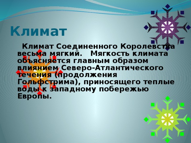 Климат  Климат Соединенного Королевства весьма мягкий. Мягкость климата объясняется главным образом влиянием Северо-Атлантического течения (продолжения Гольфстрима), приносящего теплые воды к западному побережью Европы.    