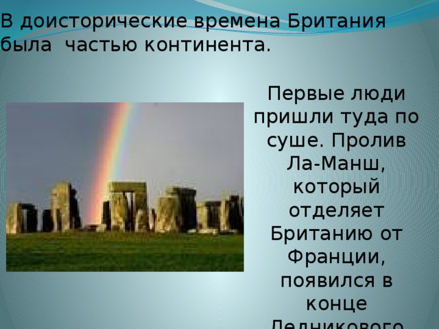В доисторические времена Британия была частью континента. Первые люди пришли туда по суше. Пролив Ла-Манш, который отделяет Британию от Франции, появился в конце Ледникового Периода. 