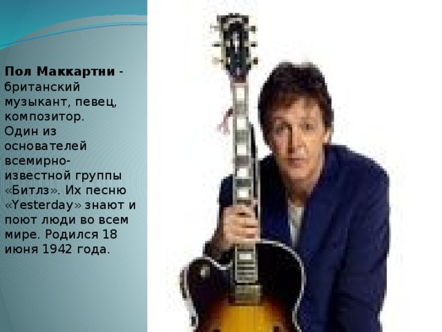 Пол Маккартни - британский музыкант, певец, композитор. Один из основателей всемирно-известной группы «Битлз». Их песню «Yesterday» знают и поют люди во всем мире. Родился 18 июня 1942 года.   