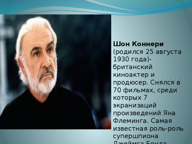 Шон Коннери (родился 25 августа 1930 года)-британский киноактер и продюсер. Снялся в 70 фильмах, среди которых 7 экранизаций произведений Яна Флеминга. Самая известная роль-роль супершпиона Джеймса Бонда, агента 007.  