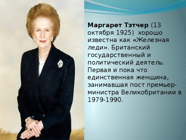 Маргарет Тэтчер (13 октября 1925) хорошо известна как «Железная леди». Британский государственный и политический деятель. Первая и пока что единственная женщина, занимавшая пост премьер-министра Великобритании в 1979-1990. 
