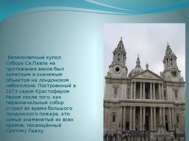  Великолепный купол Собора Св.Павла на протяжении веков был заметным и значимым объектом на лондонском небосклоне. Построенный в 1673 сэром Кристофером Реном после того, как первоначальный собор сгорел во время большого лондонского пожара, это самый знаменитый из всех храмов, посвящённый Святому Павлу. 