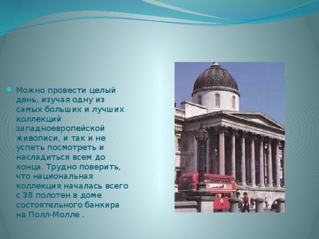 Можно провести целый день, изучая одну из самых больших и лучших коллекций западноевропейской живописи, и так и не успеть посмотреть и насладиться всем до конца. Трудно поверить, что национальная коллекция началась всего с 38 полотен в доме состоятельного банкира на Полл-Молле . 