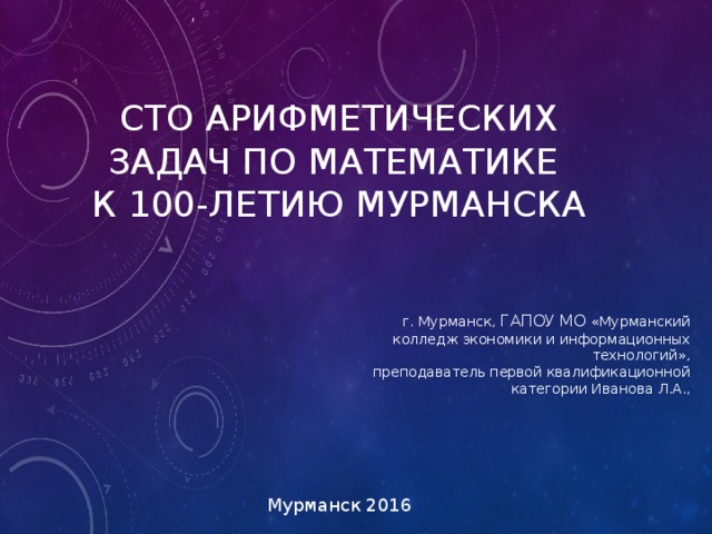 ,   СТО АРИФМЕТИЧЕСКИХ ЗАДАЧ ПО МАТЕМАТИКЕ  К 100-ЛЕТИЮ МУРМАНСКА г. Мурманск, ГАПОУ МО «Мурманский колледж экономики и информационных технологий»,  преподаватель первой квалификационной  категории Иванова Л.А., Мурманск 2016 