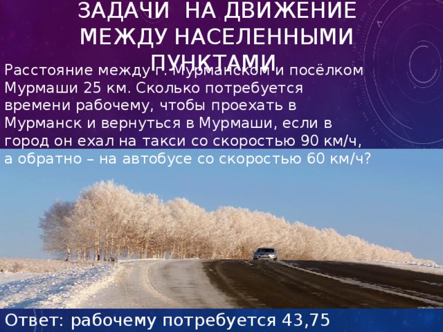 Задачи на движение между населенными пунктами Расстояние между г. Мурманском и посёлком Мурмаши 25 км. Сколько потребуется времени рабочему, чтобы проехать в Мурманск и вернуться в Мурмаши, если в город он ехал на такси со скоростью 90 км/ч, а обратно – на автобусе со скоростью 60 км/ч? Ответ: рабочему потребуется 43,75 мин. 