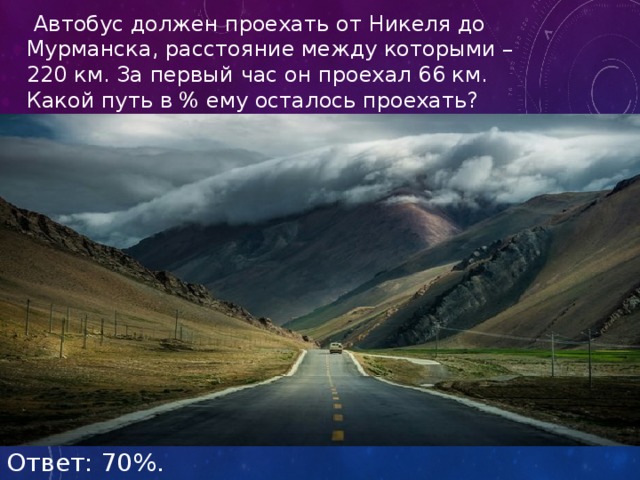  Автобус должен проехать от Никеля до Мурманска, расстояние между которыми – 220 км. За первый час он проехал 66 км. Какой путь в % ему осталось проехать? Ответ: 70%. 