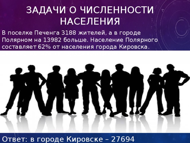 Задачи о численности населения В поселке Печенга 3188 жителей, а в городе Полярном на 13982 больше. Население Полярного составляет 62% от населения города Кировска. Сколько жителей в городе Кировске? Ответ: в городе Кировске – 27694 человека. 