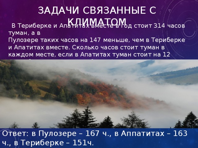 Задачи связанные с климатом  В Териберке и Апатитах вместе в год стоит 314 часов туман, а в  Пулозере таких часов на 147 меньше, чем в Териберке и Апатитах вместе. Сколько часов стоит туман в каждом месте, если в Апатитах туман стоит на 12 часов больше, чем в Териберке? Ответ: в Пулозере – 167 ч., в Аппатитах – 163 ч., в Териберке – 151ч. 