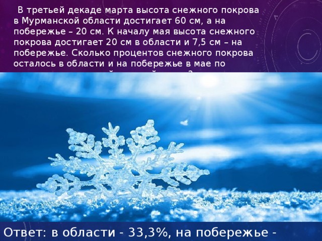  В третьей декаде марта высота снежного покрова в Мурманской области достигает 60 см, а на побережье – 20 см. К началу мая высота снежного покрова достигает 20 см в области и 7,5 см – на побережье. Сколько процентов снежного покрова осталось в области и на побережье в мае по сравнению с третьей декадой марта? Ответ: в области - 33,3%, на побережье - 37,5%. 