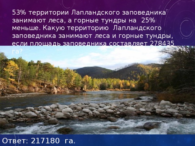 53% территории Лапландского заповедника занимают леса, а горные тундры на 25% меньше. Какую территорию Лапландского заповедника занимают леса и горные тундры, если площадь заповедника составляет 278435 га? Ответ: 217180 га. 
