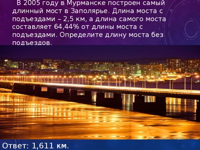  В 2005 году в Мурманске построен самый длинный мост в Заполярье. Длина моста с подъездами – 2,5 км, а длина самого моста составляет 64,44% от длины моста с подъездами. Определите длину моста без подъездов. Ответ: 1,611 км. 