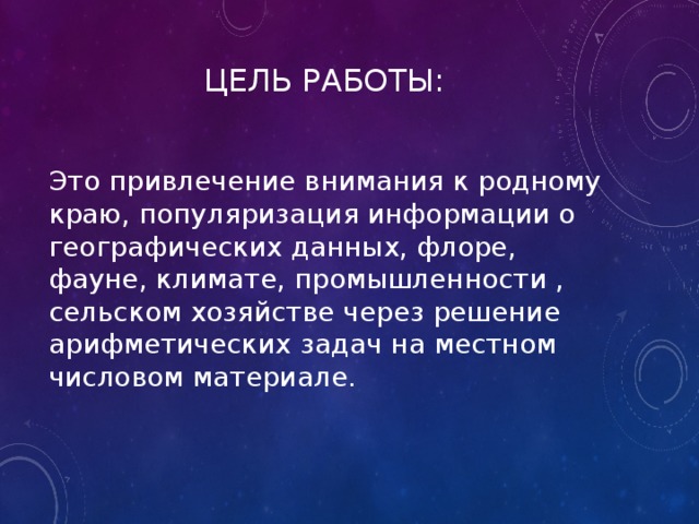  ЦЕЛЬ РАБОТЫ: Это привлечение внимания к родному краю, популяризация информации о географических данных, флоре, фауне, климате, промышленности , сельском хозяйстве через решение арифметических задач на местном числовом материале. 