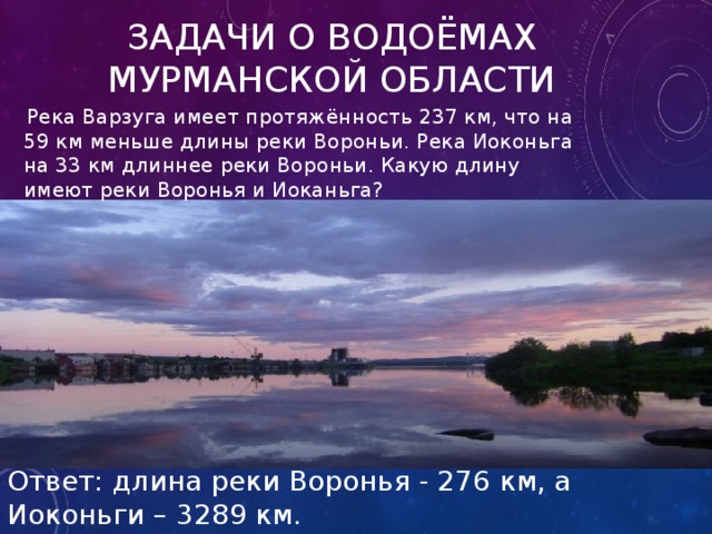 Задачи о водоёмах Мурманской области  Река Варзуга имеет протяжённость 237 км, что на 59 км меньше длины реки Вороньи. Река Иоконьга на 33 км длиннее реки Вороньи. Какую длину имеют реки Воронья и Иоканьга? Ответ: длина реки Воронья - 276 км, а Иоконьги – 3289 км. 