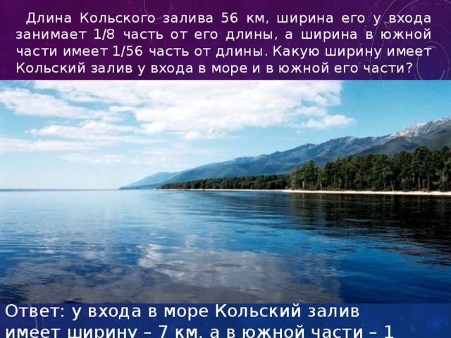  Длина Кольского залива 56 км, ширина его у входа занимает 1/8 часть от его длины, а ширина в южной части имеет 1/56 часть от длины. Какую ширину имеет Кольский залив у входа в море и в южной его части? Ответ: у входа в море Кольский залив имеет ширину – 7 км, а в южной части – 1 км. 