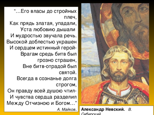“… Его власы до стройных плеч,  Как прядь златая, упадали, Уста любовию дышали  И мудростью звучала речь.  Высокой доблестью украшен  И сердцем истинный герой-  Врагам средь битв был грозно страшен,  Вне битв-отрадой был святой.  Всегда в сознанье долга строгом,  Он правду всей душою чтил-  И чувства сердца разделил  Между Отчизною и Богом…”  А. Майков . Александр Невский.  В. Сибирский 