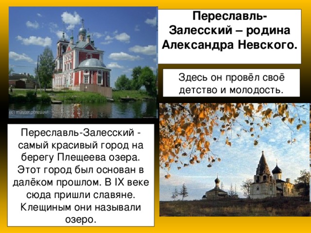 Переславль- Залесский – родина Александра Невского.   Здесь он провёл своё детство и молодость. Переславль-Залесский - самый красивый город на берегу Плещеева озера. Этот город был основан в далёком прошлом. В IХ веке сюда пришли славяне. Клещиным они называли озеро. 