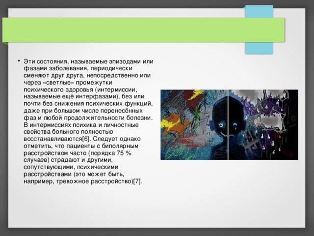Эти состояния, называемые эпизодами или фазами заболевания, периодически сменяют друг друга, непосредственно или через «светлые» промежутки психического здоровья (интермиссии, называемые ещё интерфазами), без или почти без снижения психических функций, даже при большом числе перенесённых фаз и любой продолжительности болезни. В интермиссиях психика и личностные свойства больного полностью восстанавливаются[6]. Следует однако отметить, что пациенты с биполярным расстройством часто (порядка 75 % случаев) страдают и другими, сопутствующими, психическими расстройствами (это может быть, например, тревожное расстройство)[7]. 