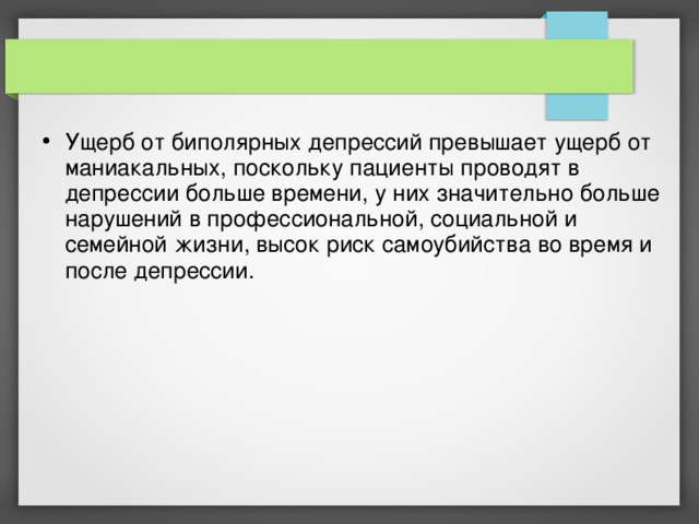 Ущерб от биполярных депрессий превышает ущерб от маниакальных, поскольку пациенты проводят в депрессии больше времени, у них значительно больше нарушений в профессиональной, социальной и семейной жизни, высок риск самоубийства во время и после депрессии.   