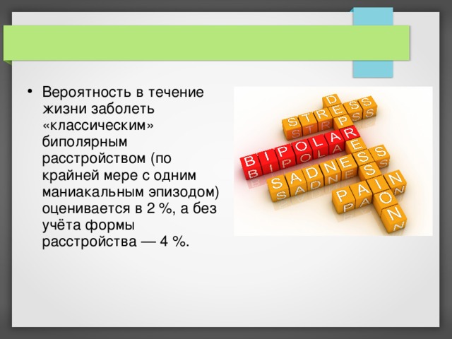 Вероятность в течение жизни заболеть «классическим» биполярным расстройством (по крайней мере с одним маниакальным эпизодом) оценивается в 2 %, а без учёта формы расстройства — 4 %. 