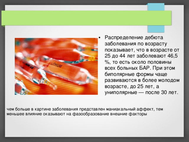 Распределение дебюта заболевания по возрасту показывает, что в возрасте от 25 до 44 лет заболевают 46,5 %, то есть около половины всех больных БАР. При этом биполярные формы чаще развиваются в более молодом возрасте, до 25 лет, а униполярные — после 30 лет.  чем больше в картине заболевания представлен маниакальный аффект, тем меньшее влияние оказывают на фазообразование внешние факторы 