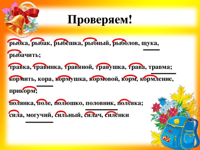 Проверяем! рыбка, рыбак, рыбёшка, рыбный, рыболов, щука, рыбачить; травка, травинка, травяной, травушка, трава, травма; кормить, кора, кормушка, кормовой, корм, кормление, прикорм; полянка, поле, полюшко, половник, полёвка; сила, могучий, сильный, силач, силёнки 